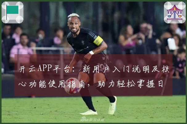 开云APP平台：新用户入门说明及核心功能使用指南，助力轻松掌握日常使用技巧