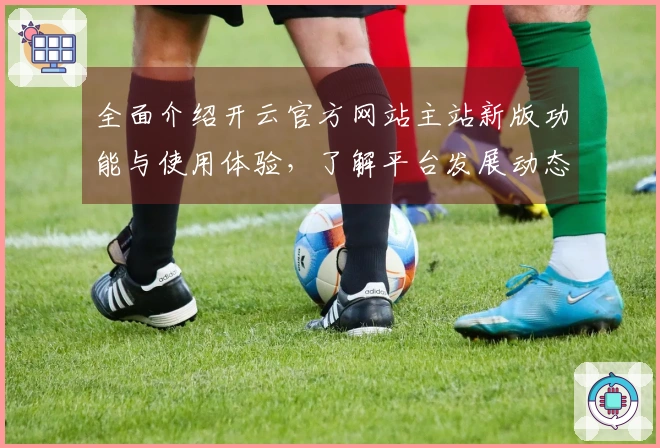 全面介绍开云官方网站主站新版功能与使用体验，了解平台发展动态与用户口碑
